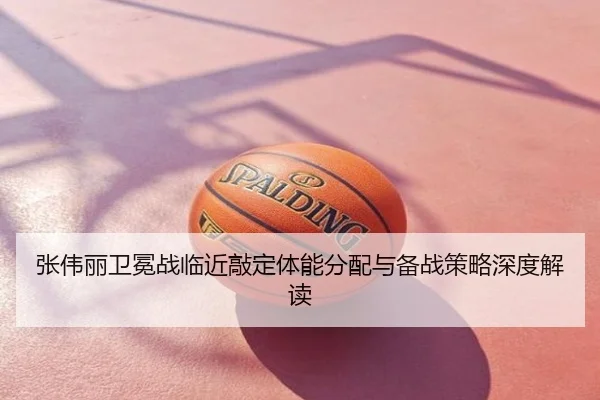 张伟丽卫冕战临近敲定体能分配与备战策略深度解读