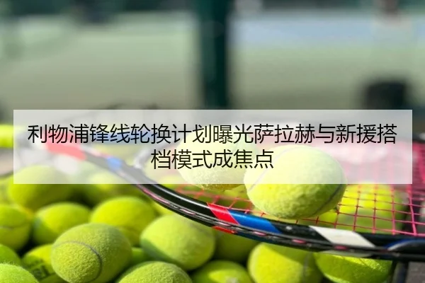 利物浦锋线轮换计划曝光萨拉赫与新援搭档模式成焦点