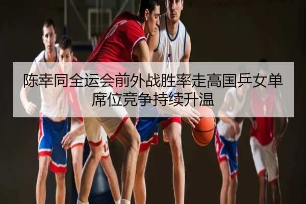 陈幸同全运会前外战胜率走高国乒女单席位竞争持续升温